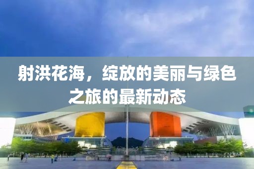 射洪花海，绽放的美丽与绿色之旅的最新动态