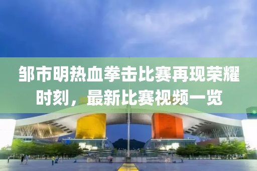 邹市明热血拳击比赛再现荣耀时刻，最新比赛视频一览
