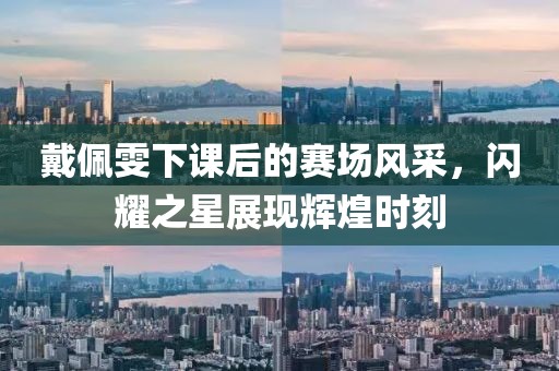 戴佩雯下课后的赛场风采，闪耀之星展现辉煌时刻