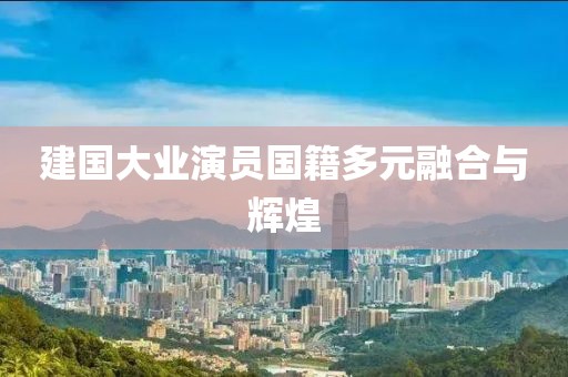 建国大业演员国籍多元融合与辉煌