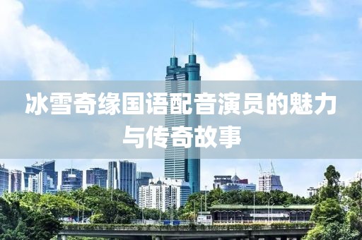 冰雪奇缘国语配音演员的魅力与传奇故事