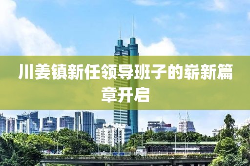 川姜镇新任领导班子的崭新篇章开启