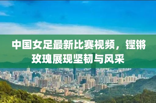 中国女足最新比赛视频，铿锵玫瑰展现坚韧与风采