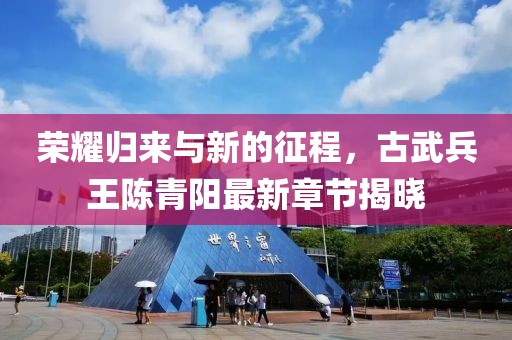 荣耀归来与新的征程，古武兵王陈青阳最新章节揭晓