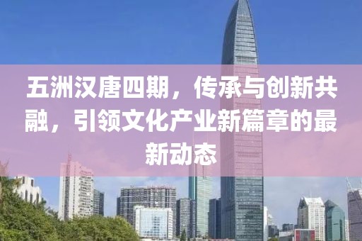 五洲汉唐四期，传承与创新共融，引领文化产业新篇章的最新动态