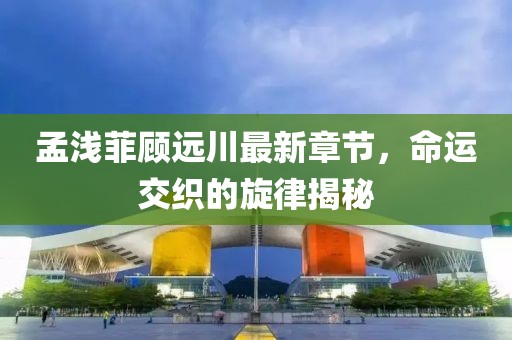 孟浅菲顾远川最新章节，命运交织的旋律揭秘