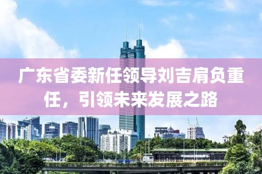广东省委新任领导刘吉肩负重任，引领未来发展之路