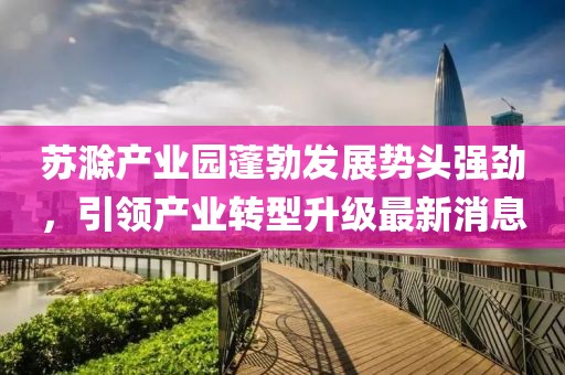 苏滁产业园蓬勃发展势头强劲，引领产业转型升级最新消息