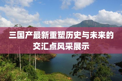 三国产最新重塑历史与未来的交汇点风采展示