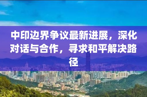 中印边界争议最新进展，深化对话与合作，寻求和平解决路径