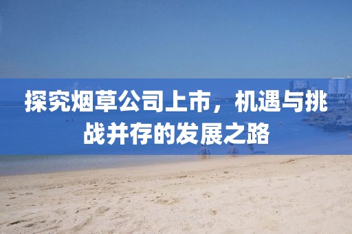 探究烟草公司上市，机遇与挑战并存的发展之路