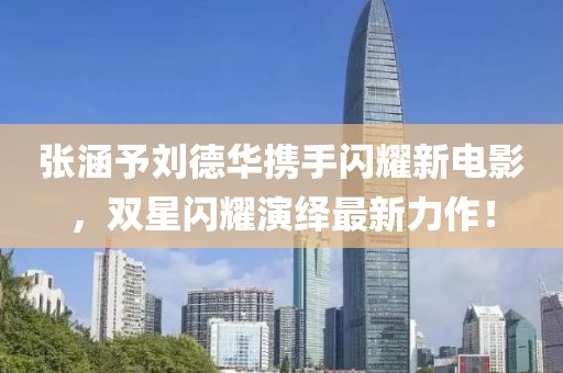 张涵予刘德华携手闪耀新电影，双星闪耀演绎最新力作！