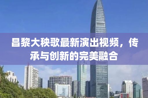 昌黎大秧歌最新演出视频，传承与创新的完美融合