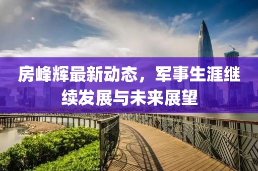 房峰辉最新动态，军事生涯继续发展与未来展望