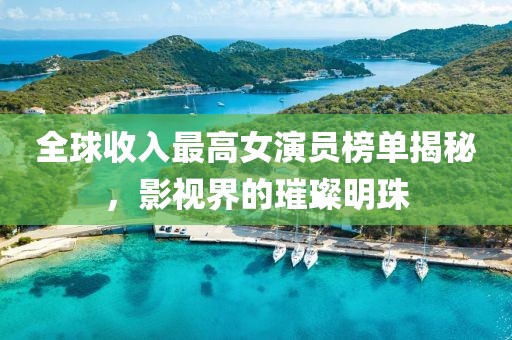 全球收入最高女演员榜单揭秘，影视界的璀璨明珠