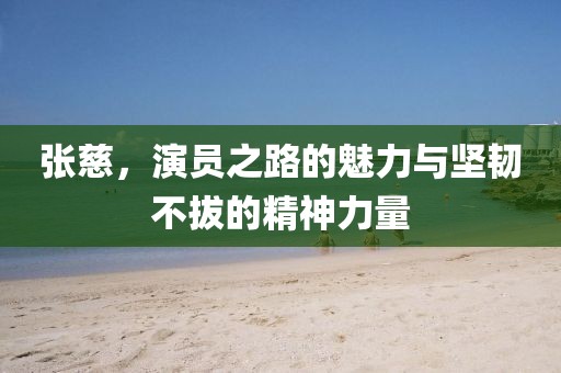 张慈，演员之路的魅力与坚韧不拔的精神力量