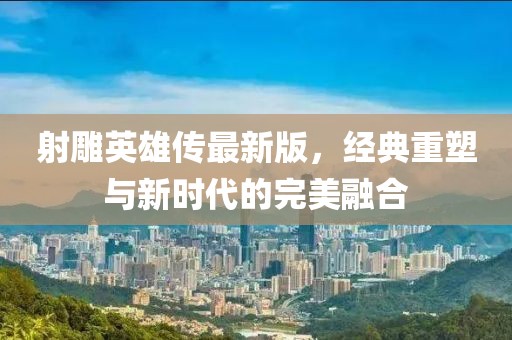 射雕英雄传最新版，经典重塑与新时代的完美融合