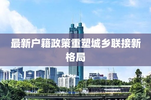 最新户籍政策重塑城乡联接新格局