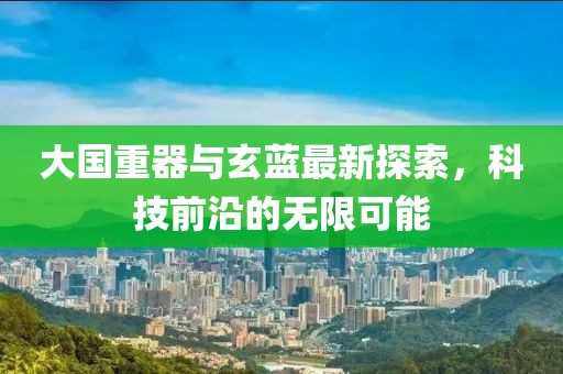 大国重器与玄蓝最新探索，科技前沿的无限可能