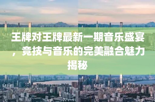 王牌对王牌最新一期音乐盛宴，竞技与音乐的完美融合魅力揭秘