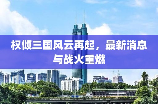 权倾三国风云再起，最新消息与战火重燃