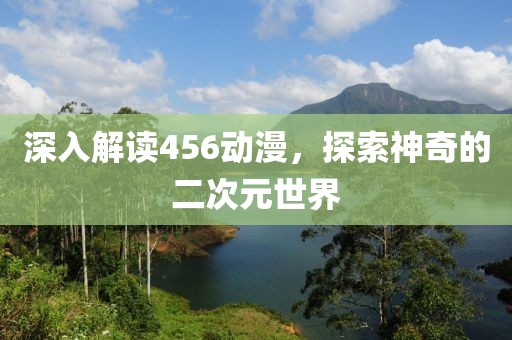 深入解读456动漫，探索神奇的二次元世界