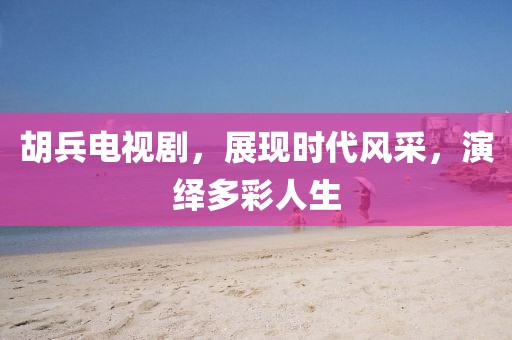 胡兵电视剧，展现时代风采，演绎多彩人生