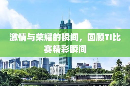 激情与荣耀的瞬间，回顾TI比赛精彩瞬间