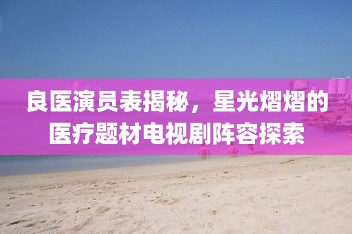 良医演员表揭秘，星光熠熠的医疗题材电视剧阵容探索