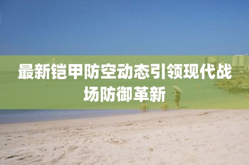 最新铠甲防空动态引领现代战场防御革新