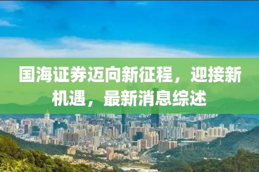 国海证券迈向新征程，迎接新机遇，最新消息综述