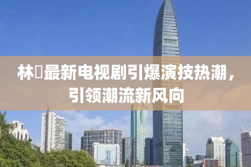 林峯最新电视剧引爆演技热潮，引领潮流新风向