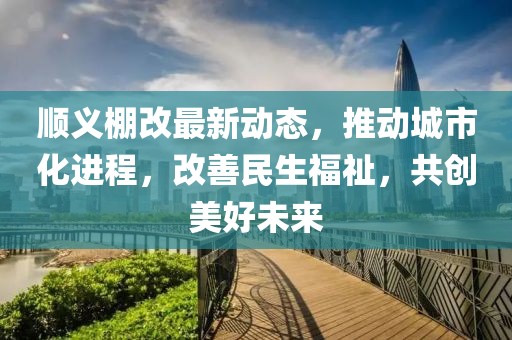 顺义棚改最新动态，推动城市化进程，改善民生福祉，共创美好未来