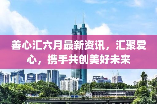 善心汇六月最新资讯，汇聚爱心，携手共创美好未来