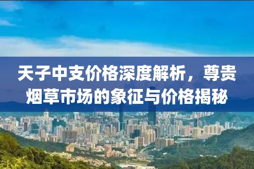 天子中支价格深度解析，尊贵烟草市场的象征与价格揭秘