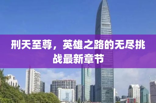 刑天至尊，英雄之路的无尽挑战最新章节