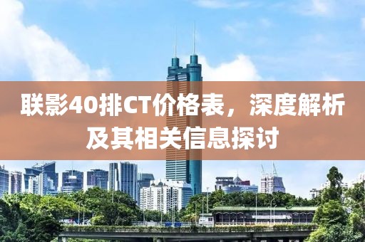 联影40排CT价格表，深度解析及其相关信息探讨