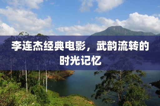 李连杰经典电影，武韵流转的时光记忆