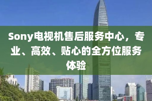 Sony电视机售后服务中心，专业、高效、贴心的全方位服务体验