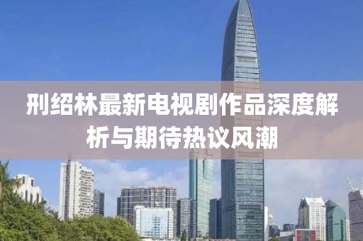 刑绍林最新电视剧作品深度解析与期待热议风潮