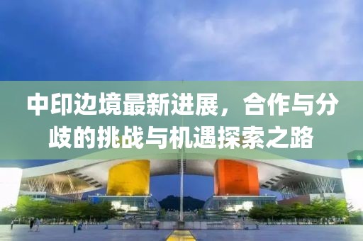 中印边境最新进展，合作与分歧的挑战与机遇探索之路