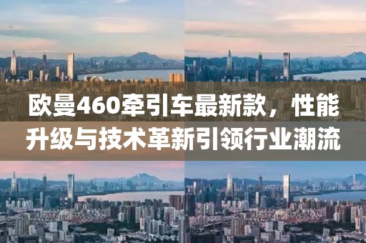 欧曼460牵引车最新款，性能升级与技术革新引领行业潮流