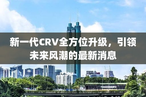 新一代CRV全方位升级，引领未来风潮的最新消息