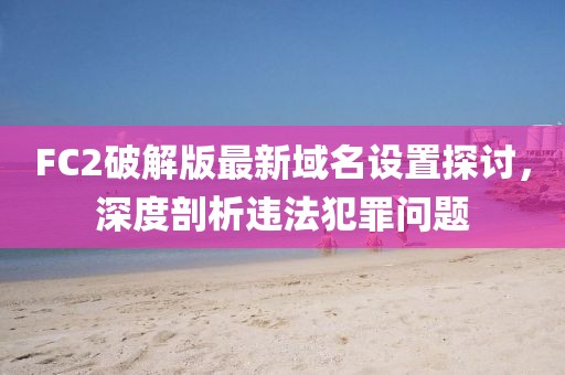 FC2破解版最新域名设置探讨，深度剖析违法犯罪问题