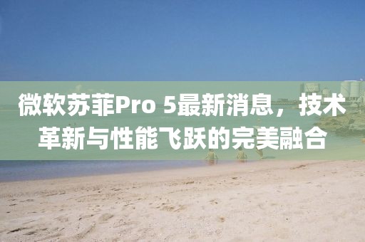 微软苏菲Pro 5最新消息，技术革新与性能飞跃的完美融合