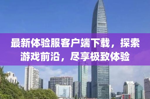 最新体验服客户端下载，探索游戏前沿，尽享极致体验