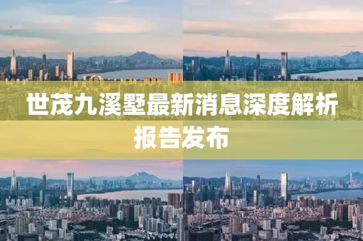 世茂九溪墅最新消息深度解析报告发布