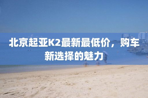 北京起亚K2最新最低价，购车新选择的魅力