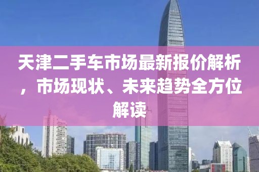 天津二手车市场最新报价解析，市场现状、未来趋势全方位解读
