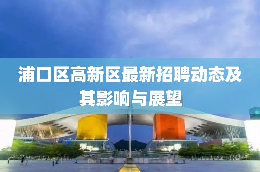 浦口区高新区最新招聘动态及其影响与展望